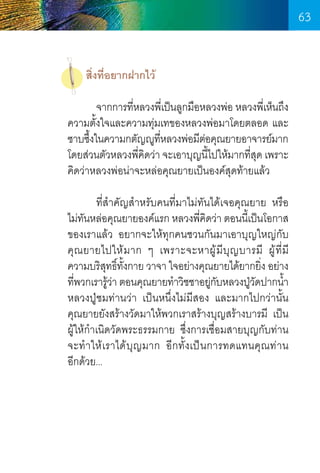 63
สิ่งที่อยากฝากไว้
	
จากการทีหลวงพีเ่ ป็นลูกมือหลวงพ่อ หลวงพีเ่ ห็นถึง
่
ความตั้งใจและความทุ่มเทของหลวงพ่อมาโดยตลอด และ
ซาบซึงในความกตัญญูทหลวงพ่อมีตอคุณยายอาจารย์มาก
้
ี่
่
โดยส่วนตัวหลวงพีคดว่า จะเอาบุญนีไปให้มากทีสด เพราะ
่ ิ
้
่ ุ
คิดว่าหลวงพ่อน่าจะหล่อคุณยายเป็นองค์สดท้ายแล้ว
ุ
	
ที่ส�ำคัญส�ำหรับคนที่มาไม่ทันได้เจอคุณยาย หรือ
ไม่ทนหล่อคุณยายองค์แรก หลวงพีคดว่า ตอนนีเ้ ป็นโอกาส
ั
่ ิ
ของเราแล้ว อยากจะให้ทุกคนชวนกันมาเอาบุญใหญ่กับ  
คุ ณ ยายไปให้ ม าก ๆ เพราะจะหาผู ้ มี บุ ญ บารมี ผู ้ ที่ ม       
ี
ความบริสทธิทงกาย วาจา ใจอย่างคุณยายได้ยากยิง อย่าง
ุ ์ ั้
่
ทีพวกเรารูวา ตอนคุณยายท�ำวิชชาอยูกบหลวงปูวดปากน�ำ 
่
้่
่ั
่ั
้
หลวงปู่ชมท่านว่า เป็นหนึ่งไม่มีสอง และมากไปกว่านั้น    
คุณยายยังสร้างวัดมาให้พวกเราสร้างบุญสร้างบารมี เป็น	
ผู้ให้ก�ำเนิดวัดพระธรรมกาย ซึ่งการเชื่อมสายบุญกับท่าน	
จะท�ำให้เราได้บุญมาก อีกทั้งเป็นการทดแทนคุณท่าน       
อีกด้วย...

63

 