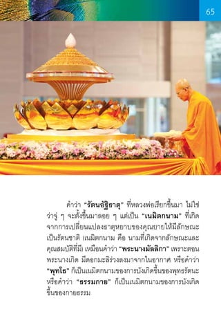 65

	
ค�ำว่า “รัตนอัฐิธาตุ” ที่หลวงพ่อเรียกขึ้นมา ไม่ใช่
ว่าจู่ ๆ จะตั้งขึ้นมาลอย ๆ แต่เป็น “เนมิตกนาม” ที่เกิด
จากการเปลี่ยนแปลงธาตุหยาบของคุณยายให้มีลักษณะ
เป็นรัตนชาติ (เนมิตกนาม คือ นามที่เกิดจากลักษณะและ
คุณสมบัตทม)ี เหมือนค�ำว่า “พระนางมัลลิกา” เพราะตอน
ิ ี่
พระนางเกิด มีดอกมะลิร่วงลงมาจากในอากาศ หรือค�ำว่า
“พุทโธ” ก็เป็นเนมิตกนามของการบังเกิดขึนของพุทธรัตนะ
้
หรือค�ำว่า “ธรรมกาย” ก็เป็นเนมิตกนามของการบังเกิด
ขึ้นของกายธรรม

65

 