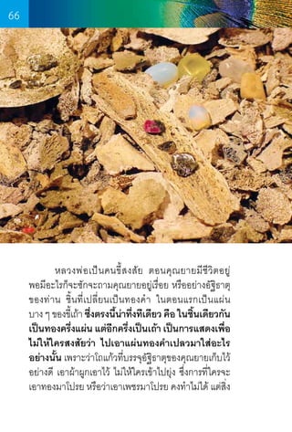 66

	
หลวงพ่ อ เป็ น คนขี้ ส งสั ย ตอนคุ ณ ยายมี ชี วิ ต อยู ่       
พอมีอะไรก็จะซักจะถามคุณยายอยู่เรื่อย หรืออย่างอัฐิธาตุ
ของท่าน ชิ้นที่เปลี่ยนเป็นทองค�ำ  ในตอนแรกเป็นแผ่น      
บาง ๆ ของขีเ้ ถ้า ซึงตรงนีนาทึงทีเดียว คือ ในชินเดียวกัน
่
้ ่ ่
้
เป็นทองครึงแผ่น แต่อกครึงเป็นเถ้า เป็นการแสดงเพือ
่
ี ่
่
ไม่ให้ใครสงสัยว่า ไปเอาแผ่นทองค�ำเปลวมาใส่อะไร
อย่างนัน เพราะว่าโถแก้วทีบรรจุอฐธาตุของคุณยายเก็บไว้
้
่
ัิ
อย่างดี เอาผ้าผูกเอาไว้ ไม่ให้ใครเข้าไปยุ่ง ซึ่งการที่ใครจะ
เอาทองมาโปรย หรือว่าเอาเพชรมาโปรย คงท�ำไม่ได้ แต่สง
ิ่

66

 