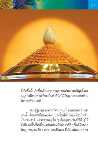 67

ที่เกิดขึ้นนี้ เกิดขึ้นเนื่องจากอานุภาพแห่งความบริสุทธิ์และ
บุญบารมีของท่าน ทีจะเป็นก�ำลังใจให้กบลูกหลานของท่าน
่
ั
ในการสร้างบารมี
	
รัตนอัฐิธาตุของท่านใสพราวเหมือนเพชรพราวแสง
บางชิ้นสีแดงเหมือนทับทิม บางชิ้นสีน�้ำเงินเหมือนไพลิน
เป็นรัตนชาติ แต่จะซ่อนอยู่ลก ๆ ต้องดูตามช่องให้ดี ดูให้
ึ
ทั่วถึง แต่ชิ้นที่เปลี่ยนแปลงต่อหน้าต่อตาก็คือ ชิ้นที่มีขนาด
ใหญ่ประมาณสัก 1 ตารางเซนติเมตร ที่เป็นแผ่นบาง ๆ จะ

67

 