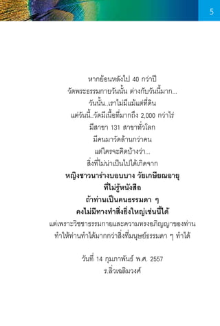 5

หากย้อนหลังไป 40 กว่าปี
วัดพระธรรมกายวันนั้น ต่างกับวันนี้มาก...
วันนั้น..เราไม่มแม้แต่ท่ดิน
ี
ี
แต่วันนี้..วัดมีเนื้อที่มากถึง 2,000 กว่าไร่
มีสาขา 131 สาขาทั่วโลก
มีคนมาวัดล้านกว่าคน
แต่ใครจะคิดบ้างว่า...
สิ่งที่ไม่น่าเป็นไปได้เกิดจาก
หญิงชาวนาร่างบอบบาง วัยเกษียณอายุ
ที่ไม่รู้หนังสือ
ถ้าท่านเป็นคนธรรมดา ๆ
คงไม่มีทางท�ำสิ่งยิ่งใหญ่เช่นนี้ได้
แต่เพราะวิชชาธรรมกายและความทรงอภิญญาของท่าน
ท�ำให้ท่านท�ำได้มากกว่าสิ่งที่มนุษย์ธรรมดา ๆ ท�ำได้
วันที่ 14 กุมภาพันธ์ พ.ศ. 2557
ร.ลิ่วเฉลิมวงศ์

5

 