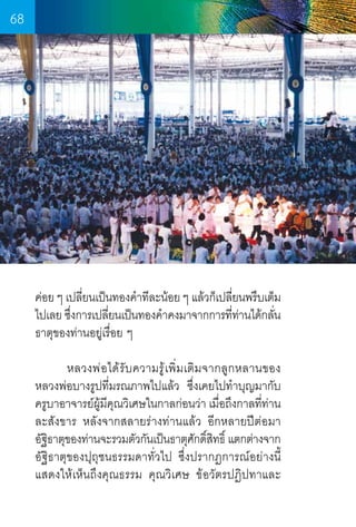 68

ค่อย ๆ เปลียนเป็นทองค�ำทีละน้อย ๆ แล้วก็เปลียนพรึบเต็ม
่
่
ไปเลย ซึงการเปลียนเป็นทองค�ำคงมาจากการทีทานได้กลัน
่
่
่ ่
่
ธาตุของท่านอยู่เรื่อย ๆ
	
หลวงพ่อได้รับความรู้เพิ่มเติมจากลูกหลานของ  
หลวงพ่อบางรูปที่มรณภาพไปแล้ว  ซึ่งเคยไปท�ำบุญมากับ
ครูบาอาจารย์ผ้มคณวิเศษในกาลก่อนว่า เมือถึงกาลทีท่าน
ู ี ุ
่
่
ละสังขาร หลังจากสลายร่างท่านแล้ว อีกหลายปีต่อมา    
อัฐธาตุของท่านจะรวมตัวกันเป็นธาตุศกดิสทธิ์ แตกต่างจาก
ิ
ั ์ิ
อัฐิธาตุของปุถุชนธรรมดาทั่วไป ซึ่งปรากฏการณ์อย่างนี้
แสดงให้เห็นถึงคุณธรรม คุณวิเศษ ข้อวัตรปฏิปทาและ     

68

 