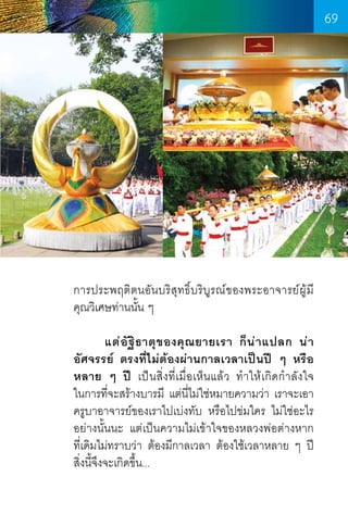 69

การประพฤติตนอันบริสุทธิ์บริบูรณ์ของพระอาจารย์ผู้มี    
คุณวิเศษท่านนั้น ๆ
	
แต่ อั ฐิ ธ าตุ ข องคุ ณ ยายเรา ก็ น ่ า แปลก น่ า
อัศจรรย์ ตรงที่ไม่ต้องผ่านกาลเวลาเป็นปี ๆ หรือ
หลาย ๆ ปี เป็นสิ่งที่เมื่อเห็นแล้ว ท�ำให้เกิดก�ำลังใจ           
ในการที่จะสร้างบารมี แต่นี่ไม่ใช่หมายความว่า เราจะเอา
ครูบาอาจารย์ของเราไปเบ่งทับ หรือไปข่มใคร ไม่ใช่อะไร
อย่างนั้นนะ แต่เป็นความไม่เข้าใจของหลวงพ่อต่างหาก     
ที่เดิมไม่ทราบว่า ต้องมีกาลเวลา ต้องใช้เวลาหลาย ๆ ปี  
สิ่งนี้จึงจะเกิดขึ้น...

69

 