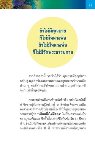71

ถ้าไม่มีคุณยาย
ก็ไม่มีหลวงพ่อ
ถ้าไม่มีหลวงพ่อ
ก็ไม่มีวัดพระธรรมกาย
	
จากค�ำกล่าวนี้ จะเห็นได้ว่า คุณยายมีคุณูปการ
อย่างสูงสุดต่อวัดพระธรรมกายและลูกหลานจ� ำนวนนับ	
ล้ า น ๆ คนที่ต ่ า งหลั่ง ไหลตามมาสร้ า งบุญ สร้ า งบารมี	
จนกระทั่งถึงยุคปัจจุบัน
	
คุณยายท่านเป็นคนท�ำอะไรท�ำจริง อย่างในสมัยที่
ท�ำวิชชาอยู่กบหลวงปู่วดปากน�ำ ภาษีเจริญ ด้วยความเป็น
ั
ั
้
คนจริงและรักการปฏิบตธรรมนีเ้ อง ท�ำให้คณยายถูกยกย่อง
ั ิ
ุ
จากหลวงปู่ว่า “เป็นหนึ่งไม่มีสอง” ในเรื่องความแม่นย�ำ
ของญาณทัสสนะ อีกทั้งบั้นปลายชีวิตในช่วงวัย 61 ปีของ
ท่าน ซึงเป็นวัยทีหลายคนต้องพัก แต่คณยายไม่เคยหยุดพัก
่
่
ุ
จนวัยล่วงเลยมาถึง 92 ปี เพราะท่านมีงานอันใหญ่หลวง

71

 