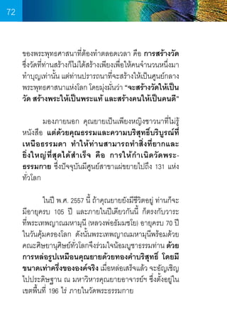 72
ของพระพุทธศาสนาที่ต้องท�ำตลอดเวลา คือ การสร้างวัด
ซึงวัดทีท่านสร้างก็ไม่ได้สร้างเพียงเพือให้คนจ�ำนวนหนึงมา
่
่
่
่
ท�ำบุญเท่านัน แต่ท่านปรารถนาทีจะสร้างให้เป็นศูนย์กลาง
้
่
พระพุทธศาสนาแห่งโลก โดยมุงมันว่า “จะสร้างวัดให้เป็น
่ ่
วัด สร้างพระให้เป็นพระแท้ และสร้างคนให้เป็นคนดี”
	
มองภายนอก คุณยายเป็นเพียงหญิงชาวนาที่ไม่รู้
หนังสือ แต่ด้วยคุณธรรมและความบริสุทธิ์บริบูรณ์ที่
เหนือธรรมดา ท�ำให้ท่านสามารถท�ำสิ่งที่ยากและ
ยิ่ ง ใหญ่ ที่ สุ ด ได้ ส� ำ เร็ จ คื อ การให้ ก� ำ เนิ ด วั ด พระธรรมกาย ซึ่งปัจจุบันมีศูนย์สาขาแผ่ขยายไปถึง 131 แห่ง
ทั่วโลก
	
ในปี พ.ศ. 2557 นี้ ถ้าคุณยายยังมีชีวิตอยู่ ท่านก็จะ
มีอายุครบ 105 ปี และภายในปีเดียวกันนี้ ก็ตรงกับวาระ	
ที่พระเทพญาณมหามุนี (หลวงพ่อธัมมชโย) อายุครบ 70 ปี
ในวันคุ้มครองโลก ดังนั้นพระเทพญาณมหามุนีพร้อมด้วย
คณะศิษยานุศษย์ทวโลกจึงร่วมใจน้อมบูชาธรรมท่าน ด้วย
ิ ั่
การหล่อรูปเหมือนคุณยายด้วยทองค�ำบริสุทธิ์ โดยมี
ขนาดเท่าครึงขององค์จริง เมือหล่อเสร็จแล้ว จะอัญเชิญ
่
่
ไปประดิษฐาน ณ มหาวิหารคุณยายอาจารย์ฯ ซึ่งตั้งอยู่ใน
เขตพื้นที่ 196 ไร่ ภายในวัดพระธรรมกาย

72

 