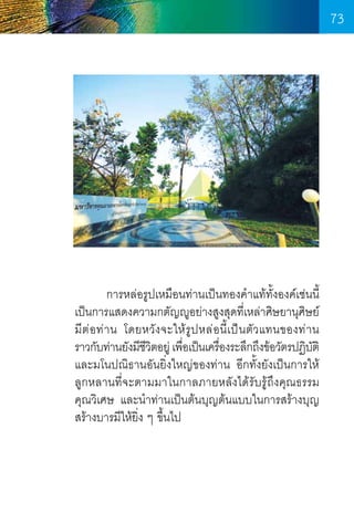 73

	
การหล่อรูปเหมือนท่านเป็นทองค�ำแท้ทั้งองค์เช่นนี้
เป็นการแสดงความกตัญญูอย่างสูงสุดที่เหล่าศิษยานุศิษย์
มีต่อท่าน โดยหวังจะให้รูปหล่อนี้เป็นตัวแทนของท่าน
ราวกับท่านยังมีชวตอยู่ เพือเป็นเครืองระลึกถึงข้อวัตรปฏิบติ
ีิ
่
่
ั
และมโนปณิธานอันยิ่งใหญ่ของท่าน อีกทั้งยังเป็นการให้  
ลูกหลานที่จะตามมาในกาลภายหลังได้รับรู้ถึงคุณธรรม   
คุณวิเศษ และน�ำท่านเป็นต้นบุญต้นแบบในการสร้างบุญ
สร้างบารมีให้ยิ่ง ๆ ขึ้นไป

73

 