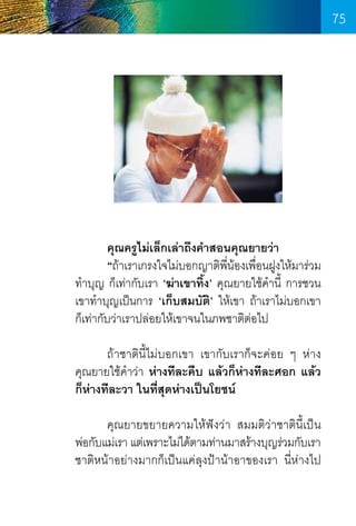 75

	
คุณครูไม่เล็กเล่าถึงค�ำสอนคุณยายว่า
	
“ถ้าเราเกรงใจไม่บอกญาติพน้องเพือนฝูงให้มาร่วม
ี่
่
ท�ำบุญ ก็เท่ากับเรา ‘ฆ่าเขาทิ้ง’ คุณยายใช้ค�ำนี้ การชวน
เขาท�ำบุญเป็นการ ‘เก็บสมบัติ’ ให้เขา ถ้าเราไม่บอกเขา
ก็เท่ากับว่าเราปล่อยให้เขาจนในภพชาติต่อไป
	
ถ้าชาตินี้ไม่บอกเขา เขากับเราก็จะค่อย ๆ ห่าง      
คุณยายใช้ค�ำว่า ห่างทีละคืบ แล้วก็ห่างทีละศอก แล้ว
ก็ห่างทีละวา ในที่สุดห่างเป็นโยชน์
	
คุณยายขยายความให้ฟังว่า สมมติว่าชาติน้ีเป็น    
พ่อกับแม่เรา แต่เพราะไม่ได้ตามท่านมาสร้างบุญร่วมกับเรา
ชาติหน้าอย่างมากก็เป็นแค่ลุงป้าน้าอาของเรา นี่ห่างไป    

75

 