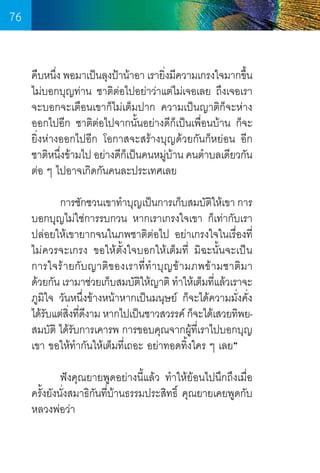 76
คืบหนึง พอมาเป็นลุงป้าน้าอา เรายิงมีความเกรงใจมากขึน
่
่
้
ไม่บอกบุญท่าน ชาติต่อไปอย่าว่าแต่ไม่เจอเลย ถึงเจอเรา
จะบอกจะเตือนเขาก็ไม่เต็มปาก ความเป็นญาติก็จะห่าง  
ออกไปอีก ชาติต่อไปจากนั้นอย่างดีก็เป็นเพื่อนบ้าน ก็จะ	
ยิ่งห่างออกไปอีก โอกาสจะสร้างบุญด้วยกันก็หย่อน อีก  
ชาติหนึงข้ามไป อย่างดีกเป็นคนหมู่บ้าน คนต�ำบลเดียวกัน
่
็
ต่อ ๆ ไปอาจเกิดกันคนละประเทศเลย
	
การชักชวนเขาท�ำบุญเป็นการเก็บสมบัตให้เขา การ
ิ
บอกบุญไม่ใช่การรบกวน หากเราเกรงใจเขา ก็เท่ากับเรา
ปล่อยให้เขายากจนในภพชาติต่อไป อย่าเกรงใจในเรื่องที่
ไม่ควรจะเกรง ขอให้ตั้งใจบอกให้เต็มที่ มิฉะนั้นจะเป็น     
การใจร้ายกับญาติของเราที่ท�ำบุญข้ามภพข้ามชาติมา     
ด้วยกัน เรามาช่วยเก็บสมบัตให้ญาติ ท�ำให้เต็มทีแล้วเราจะ
ิ
่
ภูมิใจ วันหนึ่งข้างหน้าหากเป็นมนุษย์ ก็จะได้ความมั่งคั่ง
ได้รบแต่สงทีดงาม หากไปเป็นชาวสวรรค์ ก็จะได้เสวยทิพยั
ิ่ ่ ี
สมบัติ ได้รับการเคารพ การขอบคุณจากผู้ท่เราไปบอกบุญ
ี
เขา ขอให้ท�ำกันให้เต็มที่เถอะ อย่าทอดทิ้งใคร ๆ เลย”
	
ฟังคุณยายพูดอย่างนี้แล้ว ท�ำให้ย้อนไปนึกถึงเมื่อ
ครั้งยังนั่งสมาธิกันที่บ้านธรรมประสิทธิ์ คุณยายเคยพูดกับ
หลวงพ่อว่า

76

 