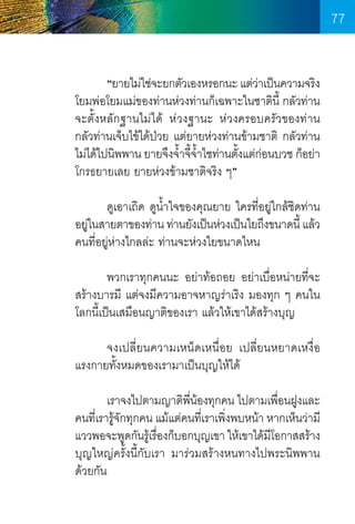77
	
“ยายไม่ใช่จะยกตัวเองหรอกนะ แต่วาเป็นความจริง
่
โยมพ่อโยมแม่ของท่านห่วงท่านก็เฉพาะในชาตินี้ กลัวท่าน
จะตั้งหลักฐานไม่ได้ ห่วงฐานะ ห่วงครอบครัวของท่าน     
กลัวท่านเจ็บไข้ได้ป่วย แต่ยายห่วงท่านข้ามชาติ กลัวท่าน
ไม่ได้ไปนิพพาน ยายจึงจ�ำจีจำไชท่านตังแต่กอนบวช ก็อย่า
้ ้ �้
้ ่
โกรธยายเลย ยายห่วงข้ามชาติจริง ๆ”
	
ดูเอาเถิด ดูนำใจของคุณยาย ใครที่อยู่ใกล้ชดท่าน
�้
ิ
อยูในสายตาของท่าน ท่านยังเป็นห่วงเป็นใยถึงขนาดนี้ แล้ว
่
คนที่อยู่ห่างไกลล่ะ ท่านจะห่วงใยขนาดไหน 	
	
พวกเราทุกคนนะ อย่าท้อถอย อย่าเบื่อหน่ายที่จะ
สร้างบารมี แต่จงมีความอาจหาญร่าเริง มองทุก ๆ คนใน
โลกนี้เป็นเสมือนญาติของเรา แล้วให้เขาได้สร้างบุญ
	
จงเปลี่ยนความเหน็ดเหนื่อย เปลี่ยนหยาดเหงื่อ    
แรงกายทั้งหมดของเรามาเป็นบุญให้ได้
	
เราจงไปตามญาติพนองทุกคน ไปตามเพือนฝูงและ
ี่ ้
่
คนที่เรารู้จกทุกคน แม้แต่คนที่เราเพิ่งพบหน้า หากเห็นว่ามี
ั
แววพอจะพูดกันรูเ้ รืองก็บอกบุญเขา ให้เขาได้มโอกาสสร้าง
่
ี
บุญใหญ่ครั้งนี้กับเรา มาร่วมสร้างหนทางไปพระนิพพาน
ด้วยกัน

77

 