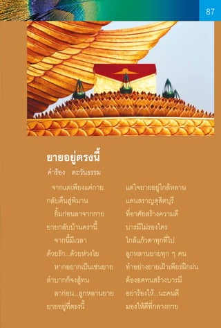 87

ยายอยู่ตรงนี้

ค�ำร้อง : ตะวันธรรม

  จากแต่เพียงแค่กาย		
กลับคืนสู่พิมาน	
	
   ยิ้มก่อนลาจากกาย		
ยายกลับบ้านครานี้	 	
   จากนี้มีเวลา	
	
ด้วยรัก...ด้วยห่วงใย	 	
   หากอยากเป็นเช่นยาย	
ล�ำบากก็จงสู้ทน	 	
   ลาก่อน...ลูกหลานยาย	
ยายอยู่ท่ตรงนี้		
ี
	
87

แต่ใจยายอยู่ใกล้หลาน
แดนสราญดุสิตบุรี
ที่อาศัยสร้างความดี
บารมีไม่รองใคร
ใกล้แก้วตาทุกที่ไป
ลูกหลานยายทุก ๆ คน
ท�ำอย่างยายเฝ้าเพียรฝึกฝน
ต้องอดทนสร้างบารมี
อย่าร้องไห้...นะคนดี
มองให้ดีท่กลางกาย
ี

 