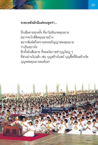 89
ระยะหลังมักมีแต่คนพูดว่า...
นึกเสียดายทุกครั้ง ที่มาไม่ทนเจอคุณยาย
ั
อยากจะใกล้ชดคุณยายบ้าง
ิ
อยากสัมผัสถึงความทรงอภิญญาของคุณยาย
ว่าเป็นอย่างไร
อีกทั้งยังเสียดาย ที่หมดโอกาสท�ำบุญใหญ่ ๆ
ที่ล่วงผ่านไปแล้ว เช่น บุญสร้างโบสถ์ บุญซื้อที่ดนสร้างวัด
ิ
บุญหล่อคุณยายองค์แรก

89

 