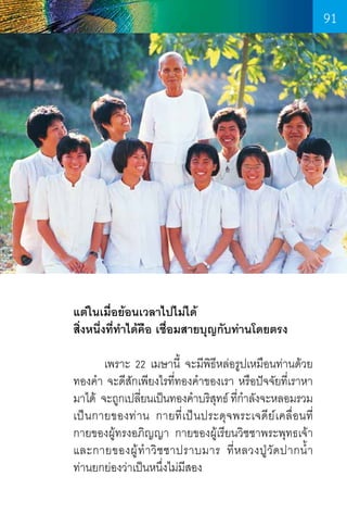 91

แต่ในเมื่อย้อนเวลาไปไม่ได้
สิ่งหนึ่งที่ท�ำได้คือ เชื่อมสายบุญกับท่านโดยตรง
	
เพราะ 22 เมษานี้ จะมีพิธีหล่อรูปเหมือนท่านด้วย
ทองค�ำ  จะดีสักเพียงไรที่ทองค�ำของเรา หรือปัจจัยที่เราหา
มาได้  จะถูกเปลียนเป็นทองค�ำบริสทธ์ ทีกำลังจะหลอมรวม
่
ุ ่�
เป็นกายของท่าน กายที่เป็นประดุจพระเจดีย์เคลื่อนที      
่
กายของผู้ทรงอภิญญา กายของผู้เรียนวิชชาพระพุทธเจ้า
และกายของผู ้ ท� ำ วิ ช ชาปราบมาร ที่ ห ลวงปู วั ด ปากน�้ ำ      
ท่านยกย่องว่าเป็นหนึ่งไม่มีสอง

91

 