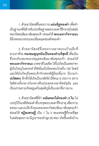 94
	
1. ด้วยอานิสงส์ทเี่ คยถวาย แผ่นอิฐทองค�ำ เพือท�ำ
่
เป็นฐานเจดียสำหรับประดิษฐานพระบรมสารีรกธาตุในสมัย
์�
ิ
พระกัสสปสัมมาสัมพุทธเจ้า ส่งผลให้ พระมหากัจจายนะ    
มีผิวพรรณวรรณะละเอียดผุดผ่องดังทองค�ำ 
	
2. ด้ ว ยอานิ ส งส์ ที่ เ คยถวายอาสนะแก้ ว ผลึ ก ที       
่
ฉาบทาด้วย ทองชมพูนทอันเป็นทองค�ำบริสทธิ์ เพือเป็น     
ุ
ุ
่
ที่ประทับของพระปทุมุตตรสัมมาสัมพุทธเจ้า ส่งผลให้     
พระมหากัจจายนะ (ภพชาติในอดีต) ได้ไปเกิดเป็นเทพราชา
ผู้เป็นใหญ่ในสวรรค์ มีรัศมีแผ่ไปโดยรอบไกลถึง 100 โยชน์
และได้บังเกิดเป็นพระเจ้าจักรพรรดิผู้มีฤทธิ์มาก มีนามว่า
ปภัสสระ อีกทั้งได้เกิดเป็นกษัตริย์ มีรัตนะ 8 ประการ สว่าง
โชติช่วงทั้งกลางวันกลางคืนประดุจดวงอาทิตย์อุทัย และ
เวียนว่ายตายเกิดอยู่แต่ในสุคติภูมิเป็นเวลาที่ยาวนาน
	
3. ด้วยอานิสงส์ททำ หม้อดอกไม้ทองค�ำ 3 ใบ ไป
ี่ �
บรรจุไว้ในเจดียทองค�ำทีบรรจุพระบรมสารีรกธาตุ เพือกราบ
์
่
ิ
่
ขอขมาและระลึกถึงคุณของพระกัสสปสัมมาสัมพุทธเจ้า    
ส่งผลให้ ชฎิลเศรษฐี เป็น 1 ใน 5 ของเศรษฐีที่รวยที่สุด       
ในสมัยพุทธกาล มีภเขาทองค�ำสูง 80 ศอก เกิดขึนหลังบ้าน
ู
้
	
	

94

 
