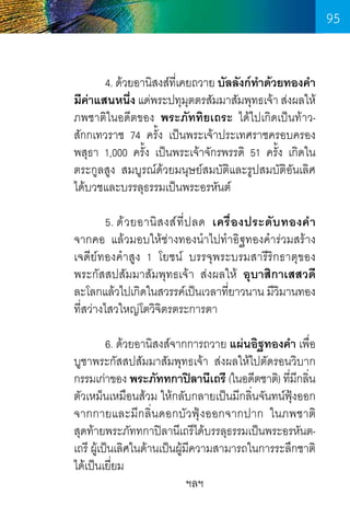 95
	
4. ด้วยอานิสงส์ทเี่ คยถวาย บัลลังก์ทำด้วยทองค�ำ
�
มีคาแสนหนึง แด่พระปทุมตตรสัมมาสัมพุทธเจ้า ส่งผลให้  
่
่
ุ
ภพชาติในอดีตของ พระภัททิยเถระ ได้ไปเกิดเป็นท้าว-     
สักกเทวราช 74 ครั้ง เป็นพระเจ้าประเทศราชครอบครอง
พสุธา 1,000 ครั้ง เป็นพระเจ้าจักรพรรดิ 51 ครั้ง เกิดใน
ตระกูลสูง สมบูรณ์ด้วยมนุษย์สมบัติและรูปสมบัติอันเลิศ
ได้บวชและบรรลุธรรมเป็นพระอรหันต์
	
5. ด้ ว ยอานิ ส งส์ ที่ ป ลด เครื่ อ งประดั บ ทองค� ำ         
จากคอ แล้วมอบให้ช่างทองน�ำไปท�ำอิฐทองค�ำร่วมสร้าง
เจดีย์ทองค�ำสูง 1 โยชน์ บรรจุพระบรมสารีริกธาตุของ      
พระกัสสปสัมมาสัมพุทธเจ้า ส่งผลให้ อุบาสิกาเสสวดี
ละโลกแล้วไปเกิดในสวรรค์เป็นเวลาทียาวนาน มีวมานทอง
่
ิ
ที่สว่างไสวใหญ่โตวิจตรตระการตา
ิ
	
6. ด้วยอานิสงส์จากการถวาย แผ่นอิฐทองค�ำ เพื่อ
บูชาพระกัสสปสัมมาสัมพุทธเจ้า ส่งผลให้ไปตัดรอนวิบาก
กรรมเก่าของ พระภัททกาปิลานีเถรี (ในอดีตชาติ) ทีมกลิน
่ ี ่
ตัวเหม็นเหมือนส้วม ให้กลับกลายเป็นมีกลิ่นจันทน์ฟุ้งออก
จากกายและมีกลิ่นดอกบัวฟุ้งออกจากปาก ในภพชาติ     
สุดท้ายพระภัททกาปิลานีเถรีได้บรรลุธรรมเป็นพระอรหันตเถรี ผูเ้ ป็นเลิศในด้านเป็นผูมความสามารถในการระลึกชาติ
้ ี
ได้เป็นเยี่ยม
ฯลฯ
95

 