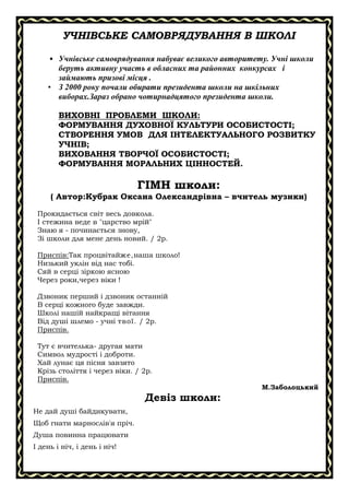 УЧНІВСЬКЕ САМОВРЯДУВАННЯ В ШКОЛІ
• Учнівське самоврядування набуває великого авторитету. Учні школи
беруть активну участь в обласних та районних конкурсах і
займають призові місця .
• З 2000 року почали обирати президента школи на шкільних
виборах.Зараз обрано чотирнадцятого президента школи.
ВИХОВНІ ПРОБЛЕМИ ШКОЛИ:
ФОРМУВАННЯ ДУХОВНОЇ КУЛЬТУРИ ОСОБИСТОСТІ;
СТВОРЕННЯ УМОВ ДЛЯ ІНТЕЛЕКТУАЛЬНОГО РОЗВИТКУ
УЧНІВ;
ВИХОВАННЯ ТВОРЧОЇ ОСОБИСТОСТІ;
ФОРМУВАННЯ МОРАЛЬНИХ ЦІННОСТЕЙ.

ГІМН школи:
( Автор:Кубрак Оксана Олександрівна – вчитель музики)
Прокидається світ весь довкола.
І стежина веде в "царство мрій"
Знаю я - починається знову,
Зі школи для мене день новий. / 2р.
Приспів:Так процвітайже,наша школо!
Низький уклін від нас тобі.
Сяй в серці зіркою ясною
Через роки,через віки !
Дзвоник перший і дзвоник останній
В серці кожного буде завжди.
Школі нашій найкращі вітання
Від душі шлемо - учні твої. / 2р.
Приспів.
Тут є вчителька- другая мати
Символ мудрості і доброти.
Хай лунає ця пісня завзято
Крізь століття і через віки. / 2р.
Приспів.
М.Заболоцький

Девіз школи:
Не дай душі байдикувати,
Щоб гнати марнослів'я пріч.
Душа повинна працювати
І день і ніч, і день і ніч!

 