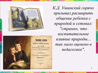 К.Д. Ушинский горячо
призывал расширить
общение ребенка с
природой и сетовал:
"странно, что
воспитательное
влияние природы...
так мало оценено в
педагогике".

3

 
