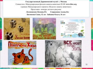 Государственный Дарвиновский музей г. Москва
Совместно с Международным фондом защиты животных IFAW www.ifaw.org
в рамках Международного проекта «Неделя в защиту животных»
Представил конкурс детского рисунка:
Логиновских Ксения,15л
Сапрыкина Алена,16л
Битюкова Саша, 12 лет Зайкина Ольга, 16 лет

32

 