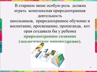 В старшем звене особую роль должна
играть комплексная природоохранная
деятельность
школьников, природоохранное обучение и
воспитание, просвещение, пропаганда, кот
орая создавала бы у ребенка
природоохранное сознание
(экологическое мировоззрение).

6

 