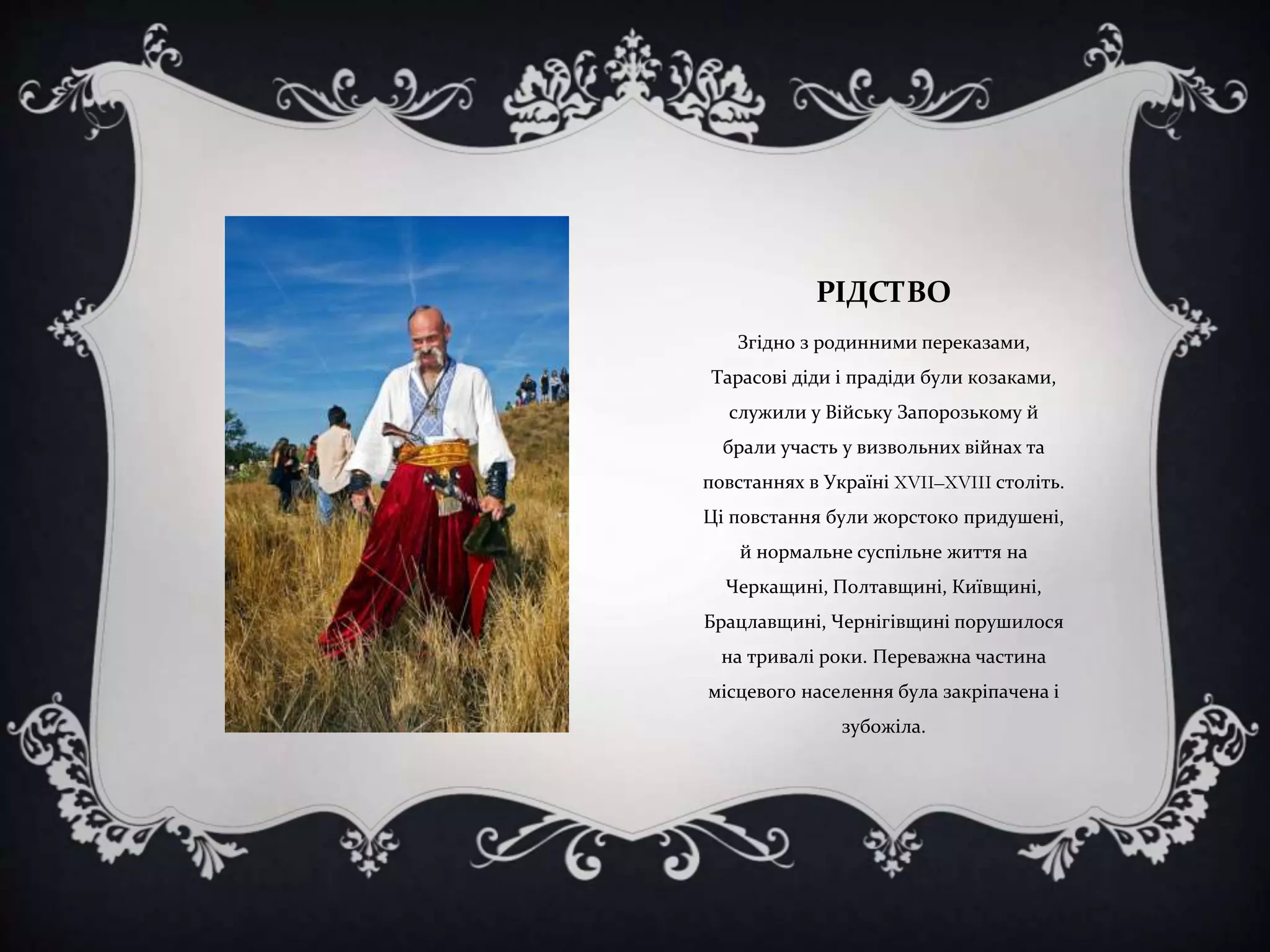 РІДСТВО
Згідно з родинними переказами,

Тарасові діди і прадіди були козаками,
служили у Війську Запорозькому й
брали участь у визвольних війнах та
повстаннях в Україні XVII–XVIII століть.
Ці повстання були жорстоко придушені,
й нормальне суспільне життя на

Черкащині, Полтавщині, Київщині,
Брацлавщині, Чернігівщині порушилося
на тривалі роки. Переважна частина
місцевого населення була закріпачена і
зубожіла.

 
