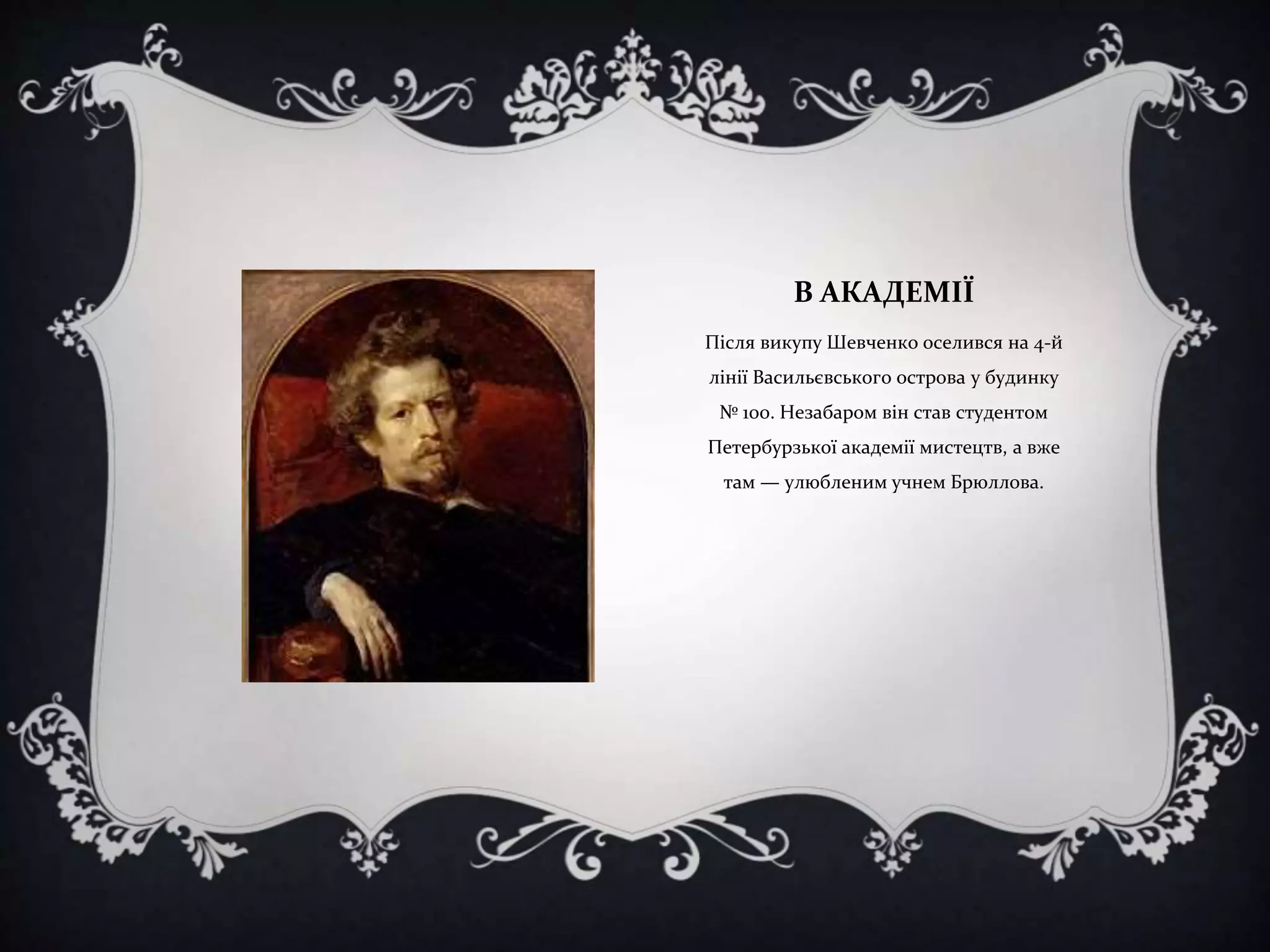 В АКАДЕМІЇ
Після викупу Шевченко оселився на 4-й

лінії Васильєвського острова у будинку
№ 100. Незабаром він став студентом
Петербурзької академії мистецтв, а вже
там — улюбленим учнем Брюллова.

 