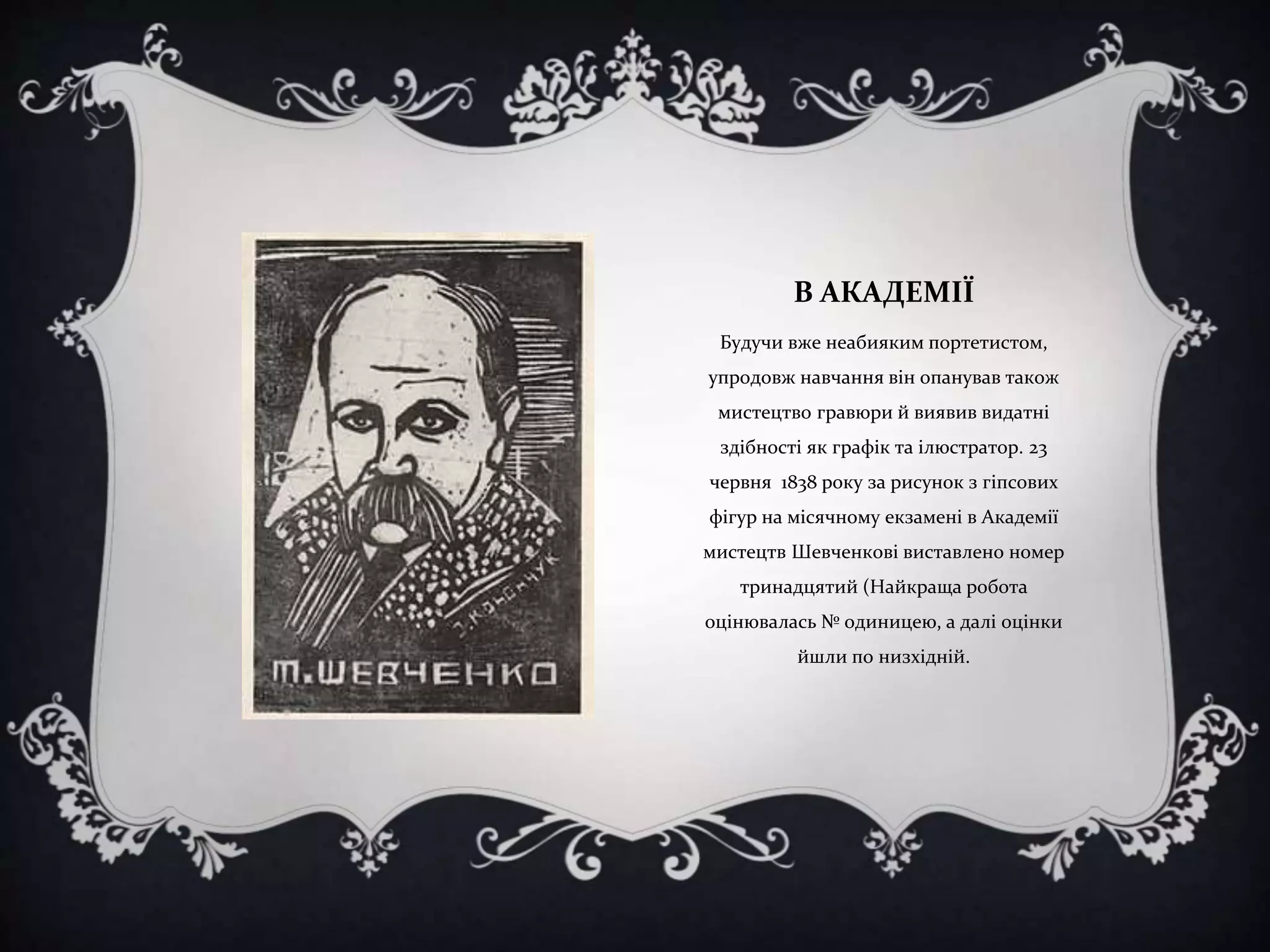 В АКАДЕМІЇ
Будучи вже неабияким портетистом,

упродовж навчання він опанував також
мистецтво гравюри й виявив видатні
здібності як графік та ілюстратор. 23
червня 1838 року за рисунок з гіпсових
фігур на місячному екзамені в Академії
мистецтв Шевченкові виставлено номер

тринадцятий (Найкраща робота
оцінювалась № одиницею, а далі оцінки
йшли по низхідній.

 