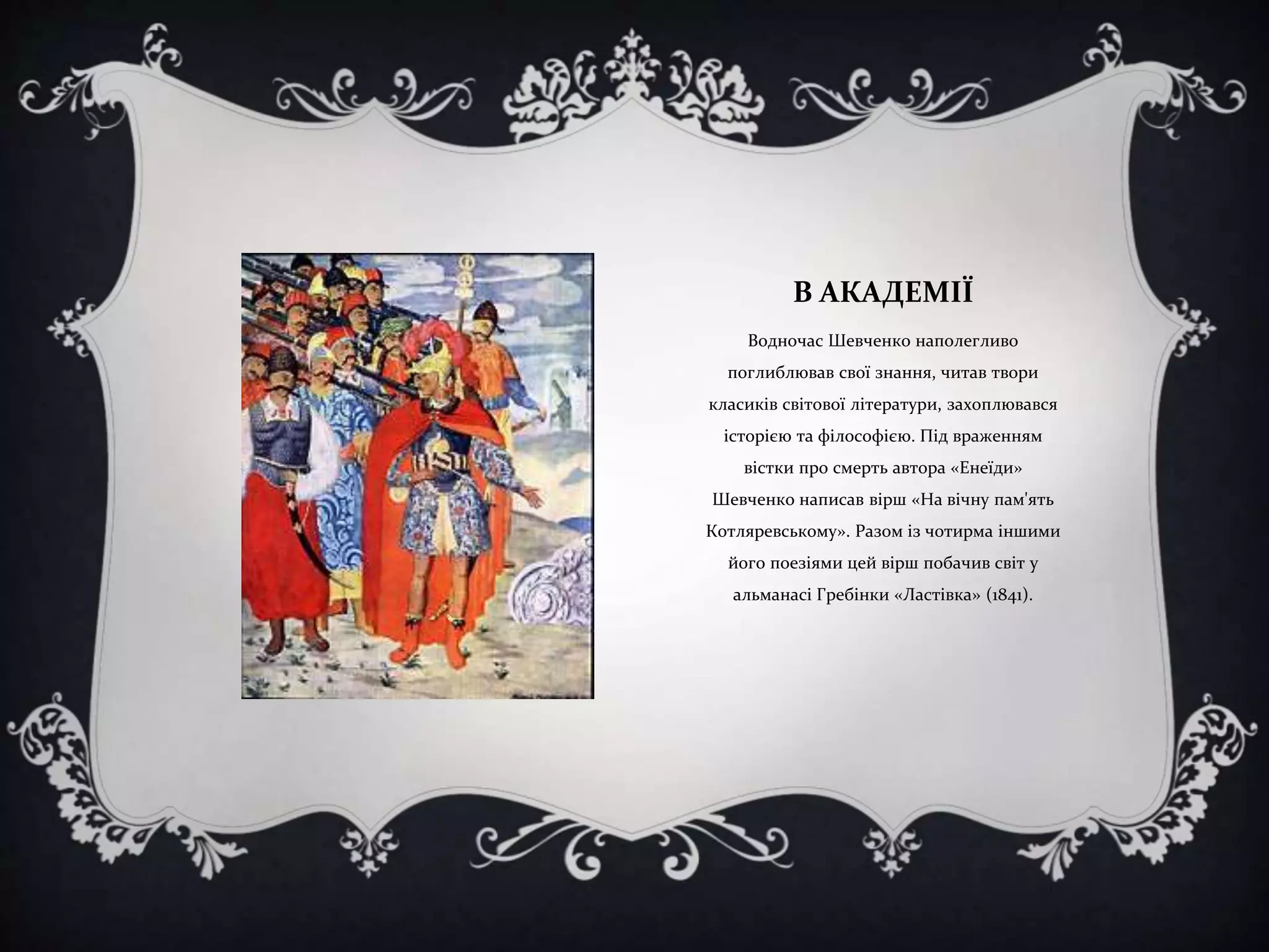 В АКАДЕМІЇ
Водночас Шевченко наполегливо

поглиблював свої знання, читав твори
класиків світової літератури, захоплювався
історією та філософією. Під враженням
вістки про смерть автора «Енеїди»
Шевченко написав вірш «На вічну пам'ять
Котляревському». Разом із чотирма іншими
його поезіями цей вірш побачив світ у

альманасі Гребінки «Ластівка» (1841).

 