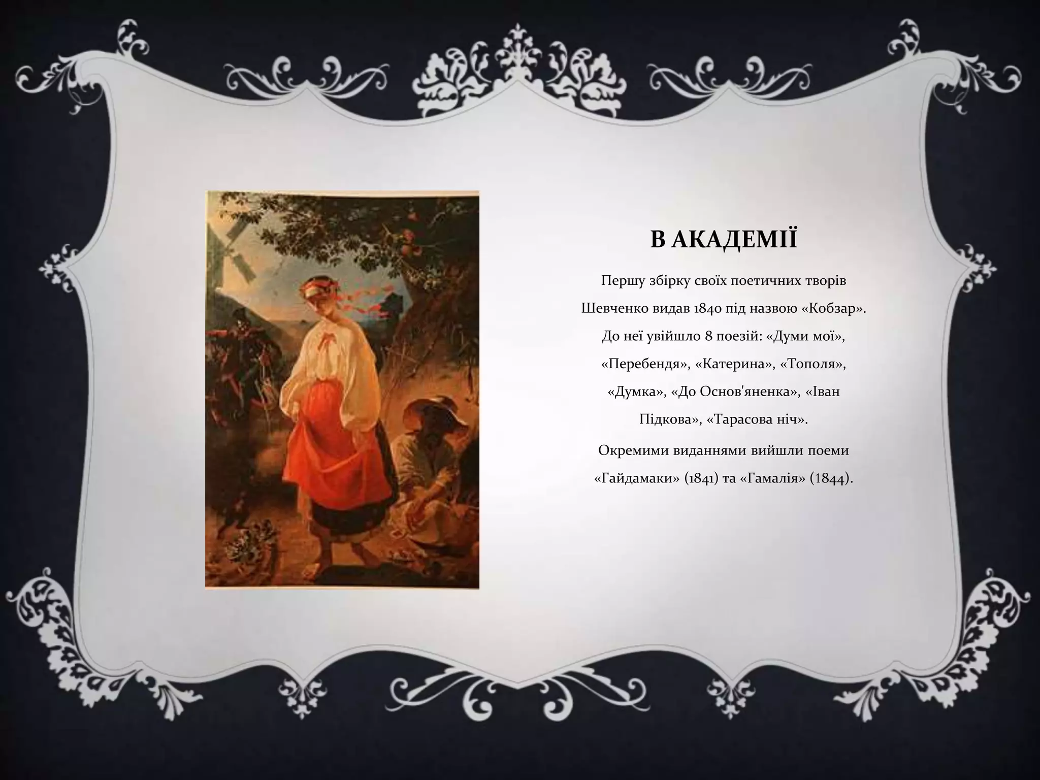 В АКАДЕМІЇ
Першу збірку своїх поетичних творів

Шевченко видав 1840 під назвою «Кобзар».
До неї увійшло 8 поезій: «Думи мої»,
«Перебендя», «Катерина», «Тополя»,
«Думка», «До Основ'яненка», «Іван
Підкова», «Тарасова ніч».
Окремими виданнями вийшли поеми
«Гайдамаки» (1841) та «Гамалія» (1844).

 