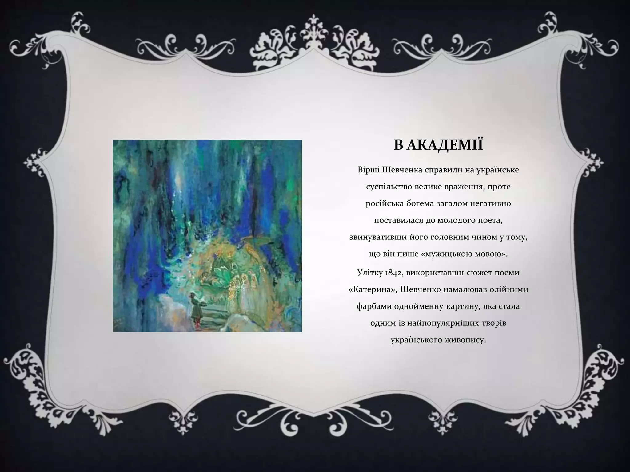 В АКАДЕМІЇ
Вірші Шевченка справили на українське

суспільство велике враження, проте
російська богема загалом негативно
поставилася до молодого поета,
звинувативши його головним чином у тому,
що він пише «мужицькою мовою».
Улітку 1842, використавши сюжет поеми
«Катерина», Шевченко намалював олійними
фарбами однойменну картину, яка стала
одним із найпопулярніших творів
українського живопису.

 