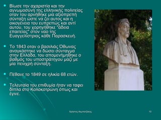 

Βίωσε την αχαριστία και την
αγνωμοσύνη της ελληνικής πολιτείας
οταν του αρνήθηκε μια αξιοπρεπή
σύνταξη ώστε να ζει αυτος και η
οικογένεια του ευπρεπώς και αντί
αυτου, του χορηγήθηκε "άδεια
επαιτείας" στον ναο της
Ευαγγελίστριας κάθε Παρασκευή.



Το 1843 οταν ο βασιλιάς Όθωνας
αναγκάστηκε να δώσει σύνταγμα
στην Ελλάδα, του απομενήμηθηκε ο
βαθμός του υποστράτηγου μαζί με
μία πενιχρή σύνταξη.



Πέθανε το 1849 σε ηλικία 68 ετών.



Τελευταία του επιθυμία ήταν να ταφει
δίπλα στο Κολοκοτρώνη όπως και
έγινε.

Χρήστος Ακμπατζάκης

10

 