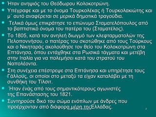 









Ήταν ανηψιός του Θεόδωρου Κολοκοτρώνη.
Υπέγραφε και με το όνομα Τουρκολέκας ή Τουρκολακιώτης και
μ΄ αυτό αναφέρεται σε μερικά δημοτικά τραγούδια.
Τελικά όμως επικράτησε το επώνυμο Σταματελόπουλος από
το βαπτιστικό όνομα του πατέρα του (Σταματέλος).
Το 1805, κατά τον ανηλεή διωγμό των κλεφταρματολών της
Πελοποννήσου, ο πατέρας του σκοτώθηκε από τους Τούρκους
και ο Νικηταράς ακολούθησε τον θείο του Κολοκοτρώνη στα
Επτάνησα, όπου εντάχθηκε στα Ρωσικά τάγματα και μετέβη
στην Ιταλία για να πολεμήσει κατά του στρατού του
Ναπολέοντα.
Στη συνέχεια επέστρεψε στα Επτάνησα και υπηρέτησε τους
Γάλλους, οι οποίοι στο μεταξύ τα είχαν καταλάβει με τη
συνθήκη του Τίλσιτ.
Ήταν ένας από τους σημαντικότερους αγωνιστές
της Επανάστασης του 1821.
Συντηρούσε δικό του σώμα ενόπλων με άνδρες που
προέρχονταν από διάφορα μέρη τηςΕλλάδας.
Χρήστος Ακμπατζάκης
3

 
