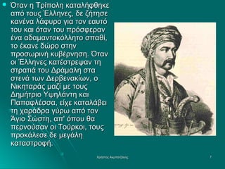 

Όταν η Τρίπολη καταλήφθηκε
από τους Έλληνες, δε ζήτησε
κανένα λάφυρο για τον εαυτό
του και όταν του πρόσφεραν
ένα αδαμαντοκόλλητο σπαθί,
το έκανε δώρο στην
προσωρινή κυβέρνηση. Όταν
οι Έλληνες κατέστρεψαν τη
στρατιά του Δράμαλη στα
στενά των Δερβενακίων, ο
Νικηταράς μαζί με τους
Δημήτριο Υψηλάντη και
Παπαφλέσσα, είχε καταλάβει
τη χαράδρα γύρω από τον
Άγιο Σώστη, απ' όπου θα
περνούσαν οι Τούρκοι, τους
προκάλεσε δε μεγάλη
καταστροφή.
Χρήστος Ακμπατζάκης

7

 