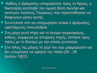  Καθώς ο Δράμαλης υποχωρούσε προς το Άργος, ο

Νικηταράς κατέλαβε την οχυρή θέση Αγινόρι και
σκότωσε πολλούς Τούρκους που προσπάθησαν να
διαφύγουν μέσω αυτής.
 Συνετέλεσε στο να υποχωρήσει τελικά ο Δράμαλης,
υφιστάμενος πανωλεθρία.
 Στη μάχη αυτή πήρε και το όνομα τουρκοφάγος,
καθώς, σύμφωνα με ιστορικές πηγές, έσπασε τρεις
πάλες με τη δύναμη με την οποία χτυπούσε.
 Στο τέλος της μάχης το χέρι του είχε μαρμαρώσει και
δεν μπορούσε να αφήσει την πάλα.(26 - 28
Ιουλίου 1822).
Χρήστος Ακμπατζάκης

8

 