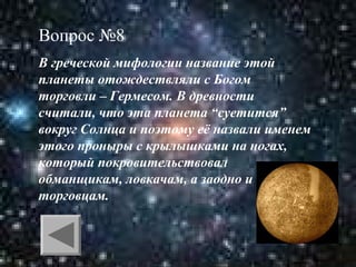 Вопрос №8
В греческой мифологии название этой
планеты отождествляли с Богом
торговли – Гермесом. В древности
считали, что эта планета “суетится”
вокруг Солнца и поэтому её назвали именем
этого проныры с крылышками на ногах,
который покровительствовал
обманщикам, ловкачам, а заодно и
торговцам.

 