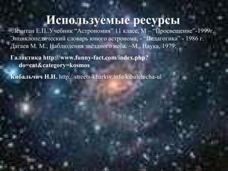 Используемые ресурсы
Левитан Е.П..Учебник “Астрономия” 11 класс, М – “Просвещение”-1999г.
Энциклопедический словарь юного астронома, - “Педагогика” - 1986 г.
Дагаев М. М., Наблюдения звёздного неба. –М., Наука, 1979;
Галактика http://www.funny-fact.com/index.php?
do=cat&category=kosmos
Кибальчич Н.И. http://streets-kharkiv.info/kibalchicha-ul

 