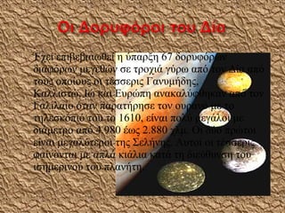 

Έχει επιβεβαιωθεί η ύπαρξη 67 δορυφόρων
διαφόρων μεγεθών σε τροχιά γύρω από τον Δία από
τους οποίους οι τέσσερις Γανυμήδης,
Καλλιστώ, Ιώ και Ευρώπη ανακαλύφθηκαν από τον
Γαλιλαίο όταν παρατήρησε τον ουρανό με το
τηλεσκόπιό του το 1610, είναι πολύ μεγάλοι με
διάμετρο από 4.980 έως 2.880 χλμ. Οι δύο πρώτοι
είναι μεγαλύτεροι της Σελήνης. Αυτοί οι τέσσερις
φαίνονται με απλά κιάλια κατά τη διεύθυνση του
ισημερινού του πλανήτη.

 