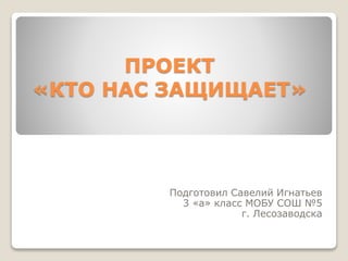 ПРОЕКТ
«КТО НАС ЗАЩИЩАЕТ»

Подготовил Савелий Игнатьев
3 «а» класс МОБУ СОШ №5
г. Лесозаводска

 