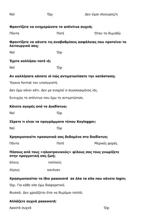 Ναί

Όχι

Δεν είμαι σίγουρος/η

Φροντίζετε να ενημερώνετε το antivirus συχνά;
Πάντα

Ποτέ

Όταν το θυμηθώ

Φροντίζετε να κάνετε τις αναβαθμίσεις ασφάλειας που προτείνει το
λειτουργικό σας;
Ναί

Όχι

Έχετε κολλήσει ποτέ ιό;
Ναί

Όχι

Αν κολλήσατε κάποτε ιό πώς αντιμετωπίσατε την κατάσταση;
‘Εκανα format τον υπολογιστή.
Δεν έχω κάνει κάτι. Δεν με ενοχλεί ο συγκεκριμένος ιός.
Ευτυχώς το antivirus που έχω το αντιμετώπισε.
Κάνετε αγορές από το Διαδίκτυο;
Ναί

Όχι

Ξέρετε τι είναι τα προγράμματα τύπου Keylogger;
Ναί

Όχι

Χρησιμοποιείτε προσωπικά σας δεδομένα στο διαδίκτυο;
Πάντα

Ποτέ

Μερικές φορές

Πόσους από τους «ηλεκτρονικούς» φίλους σας τους γνωρίζετε
στην πραγµατική σας ζωή;
όλους
λίγους

πολλούς
κανέναν

Χρησιμοποιείται το ίδιο password σε όλα τα site που κάνετε login;
Όχι. Για κάθε site έχω διαφορετικό.
Φυσικά. Δεν χρειάζεται έτσι να θυμάμαι πολλά.
Αλλάζετε συχνά password;
Αρκετά συχνά

Όχι

 