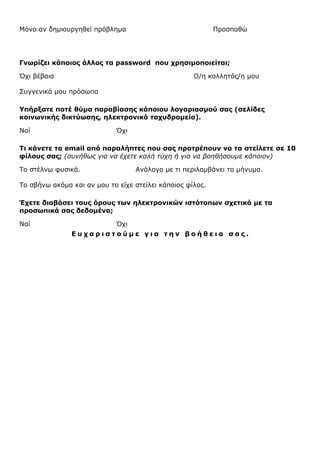 Μόνο αν δημιουργηθεί πρόβλημα

Προσπαθώ

Γνωρίζει κάποιος άλλος τα password που χρησιμοποιείται;
Όχι βέβαια

Ο/η κολλητός/η μου

Συγγενικά μου πρόσωπα
Υπήρξατε ποτέ θύμα παραβίασης κάποιου λογαριασμού σας (σελίδες
κοινωνικής δικτύωσης, ηλεκτρονικό ταχυδρομείο).
Ναί

Όχι

Τι κάνετε τα email από παραλήπτες που σας προτρέπουν να τα στείλετε σε 10
φίλους σας; (συνήθως για να έχετε καλή τύχη ή για να βοηθήσουμε κάποιον)
Το στέλνω φυσικά.

Ανάλογα με τι περιλαμβάνει το μήνυμα.

Το σβήνω ακόμα και αν μου το είχε στείλει κάποιος φίλος.
Έχετε διαβάσει τους όρους των ηλεκτρονικών ιστότοπων σχετικά µε τα
προσωπικά σας δεδοµένα;
Ναί

Όχι
Ευχαριστούμε για την βοήθεια σας.

 