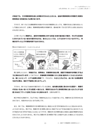 ブラック企業対策プロジェクト
企業の募集要項、見ていますか？―こんな記載には要注意！―

の場合でも、その残業時間を超える残業が行われたときには、追加の残業時間分の残業代
（時間外
割増賃金）
を別途支払う必要があります。
　ですので、例 1 のような募集要項の内容がそのまま労働契約となっても、残業代を含んだ給与支払いと
して適法とはならず、企業は、残業時間全時間分の残業代を、基本給
（例１では 22 万円）
とは別に支払わな
ければなりません。
　
　この例１のように残業代と、通常の労働時間に対する賃金
（本来の基本給）
の額が、それぞれ具体的

に分けられていない給与の提示の仕方は、皆さんにとっては、とても分かりづらいものですし、労
働法を守った上での募集内容でもありません。
▼会社の不誠実な対応で、こんなこともしばしば

３

３

　既に説明したとおり、労働法では、使用者は、労働契約を結ぶ際、書面で労働条件を明確にするよ
いうまでもなく、
労働時間
（何時間働くか）
と賃金
（給料がいくらもらえるのか）
うに求められています。

は、働く人にとって、とても重要な情報です。それなのに、わざとこのような、あいまいな募集要項
を出す企業は、極めて不誠実と言えるでしょう。
　ですから、例１のような給与の提示を行っている企業は、給与額を高額に見せかける意図や、残業代

の支払いをあいまいにする意図
（＝皆さんを、残業代を払わずに長時間労働に追い込もうとする意
図）
がある
「ブラック企業」
ではないかと疑われます。注意が必要です。
　例２や例３も同様です。
「OJT 手当」
「現場手当」
などという名目であっても、残業代が 22 万円の中に含
まれており、内訳がわからない点では同じです。
　また、例１では、残業時間が月 30 時間を超えない場合には 22 万円の給与はちゃんと支払われるのか、
よくわかりません。例２では、残業が月 30 時間に満たない場合でも OJT 手当は支給すると記されている
ので給与が 22 万円を下回ることはないようですが、残業が月 30 時間を超えた場合に追加の残業代が出る
のかどうか、
よくわかりません。例３では、
残業が月 30 時間を下回った場合や上回った場合にどうなるのか、
どちらもよくわかりません。
13

２．注意すべき募集要項～具体例をもとに～

 