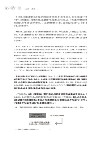 ブラック企業対策プロジェクト　
企業の募集要項、見ていますか？―こんな記載には要注意！―

　例４では、
「定額払割増手当」
が２2 万円の給与に含まれてしまっていることが、あからさまに書いてあ
ります。この記載だと、
「定額」
で支払われる割増手当の金額も分かりませんし、その金額が何時間分の残
業に対応しているのかも分かりません。いくら長時間労働を行っても、22 万円しか払わないよ、と言って
いるようなものです。
　実際には、上記に例示したような曖昧な労働条件であっても、早く正社員として就職したいという焦り
から、何となく働き始めてしまい、何となく長時間労働をする羽目になってしまう人はとても多いです。
そうならないためには、しっかりと、募集要項を見極めて、曖昧な点を見抜く目を身につけることも重要
になります。
　例５は、一見すると、２2 万円とは別に時間外手当が
「営業手当」
として支払われる正しい労働条件の
ように思えますが、実際には営業手当は２2 万円に含まれてしまっています。しかも、その営業手当に
は、月６０時間もの時間外労働が含まれてしまっています。つまりは、月 60 時間もの時間外労働をしても、
給与は 22 万円だよ、と言っているわけです。
　この月６０時間の時間外労働とは、一般的な週５日勤務の場合であれば、月２０日勤務とすると、１日
平均で３時間の残業です。終業時間が午後６時だと、午後９時まで勤務しなければならないことになりま
すから、かなりの長時間労働になることは分かっていただけるでしょうか。この例５の労働条件は、１日
３時間の残業を、実質的に残業代なしですることになる労働条件なのですから、相当警戒しなければなら
ない、
「ブラック企業」
の疑いが濃厚な募集要項なのです。
　賃金は時間に応じて支払うことが大原則ですので、たとえ月 22 万円の給与のうちに 30 時間分

の残業代が含まれているとしても、１か月あたりの残業時間が 30 時間を超えれば、超えた時間に
見合った残業代は支払われる必要があります。しかし、給与額が例２、例３、例４、例５のように示さ
れている場合、給与にあらかじめ残業代が含まれているからということで、追加の残業代が支払われず、

働く側もなんとなく説得されてしまうことがありえます。
　いずれにしても、本来、企業側には、残業代を含んだ給与額を提示する必要などありません。そ
れなのに、あえて残業代を含んだ給与額が提示されている場合には、その背後には、働く人をだまして、

適正な残業代
（時間外割増賃金）
を支払わずに長時間労働させる意図があるのではないか、
「ブラッ
ク企業」
なのではないかと疑ってみる姿勢が必要でしょう。

２．注意すべき募集要項～具体例をもとに～

14

 