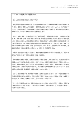 ブラック企業対策プロジェクト
企業の募集要項、見ていますか？―こんな記載には要注意！―

コラム
（２）
残業代の計算方法
皆さんは残業代の計算方法をご存じですか？
残業代の計算方法を知るためには、まずは労働法が定めている労働時間の規制を知る必要がありま
す。実は、企業は、原則として労働者を１日８時間しか働かせてはいけないというルールがあります。
そして、この原則である１日８時間を超えて企業が労働者を働かせる場合や、本当は休日の日に働か
せる場合には、いわゆる残業代の支払い義務が発生します。
そして、時給で換算すると時給 1,000 円となる労働者が１日９時間働いた場合（１時間残業した場
合）や、深夜 早朝（午後 10 時～午前５時）に働いた場合に企業が支払わなければならない残業代は、
・
1,000 円ではありません！労働基準法に従えば、時給換算分よりも割増の賃金を支払う義務があるの
です。具体的には、１日８時間を超える場合や深夜・早朝は 125％（＝ 1,250 円）
、深夜・早朝でし
かも１日８時間を超えていると 150％（＝ 1,500 円）
、休日（ただし、契約で定めていない限り、労
働法が義務として定めた週１日の休日のみ）は 135％（＝ 1,350 円）です。
＊細かい計算方法は省略してあります。東京都産業労働局発行の「ポケット労働法」に、詳しい計
算方法が記されています（冊子末尾の参考文献一覧参照）
。
なぜ労働者を残業させると、企業は普段より多い賃金（時給 1,000 円ではなく、1,250 円など）を
割増賃金として支払う義務があるのでしょうか？これは、企業が労働者を働かせすぎることを防ぐた
めです。長時間労働ではワークライフバランスが確保できません。何より、長時間労働により心身の
不調が生じることは防がなければなりません。同じ労働者を長時間労働に追い込まないように、企業
に普段より高い賃金（割増賃金）を支払わせようとしているのです。
しかも、残業代不払いは、刑事罰まで科される犯罪行為とされています。ブラック企業被害者の多
くが長時間労働により心身を害し、不幸にも命まで落とす方がいらっしゃいます。このような事態を
防ぐためにも、労働法で刑事罰まで科すように定められているのです。
ですから、労働時間のルール、残業代支払いのルールをごまかしているブラック企業は、犯罪行為
に手を染めていることになります。こんなブラック企業は、社会全体の為にも、一刻も早く無くして
いかなければなりません。

15

２．注意すべき募集要項～具体例をもとに～

 