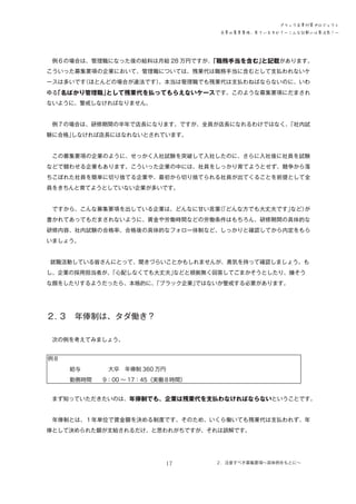 ブラック企業対策プロジェクト
企業の募集要項、見ていますか？―こんな記載には要注意！―

　例６の場合は、管理職になった後の給料は月給 28 万円ですが、
「職務手当を含む」
と記載があります。
こういった募集要項の企業において、管理職については、残業代は職務手当に含むとして支払われないケ
ースは多いです
（ほとんどの場合が違法です）
。本当は管理職でも残業代は支払わねばならないのに、いわ
ゆる
「名ばかり管理職」
として残業代を払ってもらえないケースです。このような募集要項にだまされ
ないように、警戒しなければなりません。
　例７の場合は、研修期間の半年で店長になります。ですが、全員が店長になれるわけではなく、
「社内試
験に合格」
しなければ店長にはなれないとされています。
　この募集要項の企業のように、せっかく入社試験を突破して入社したのに、さらに入社後に社員を試験
などで競わせる企業もあります。こういった企業の中には、社員をしっかり育てようとせず、競争から落
ちこぼれた社員を簡単に切り捨てる企業や、最初から切り捨てられる社員が出てくることを前提として全
員をきちんと育てようとしていない企業が多いです。
　ですから、こんな募集要項を出している企業は、どんなに甘い言葉「どんな方でも大丈夫です」
（
など）
が
書かれてあってもだまされないように、賃金や労働時間などの労働条件はもちろん、研修期間の具体的な
研修内容、社内試験の合格率、合格後の具体的なフォロー体制など、しっかりと確認してから内定をもら
いましょう。

　就職活動している皆さんにとって、聞きづらいことかもしれませんが、勇気を持って確認しましょう。も
し、企業の採用担当者が、
「心配しなくても大丈夫」
などと根拠無く回答してごまかそうとしたり、嫌そう
な顔をしたりするようだったら、本格的に、
「ブラック企業」
ではないか警戒する必要があります。

２．
３　年俸制は、タダ働き？
　次の例を考えてみましょう。
例８
　　　　給与　　　　　大卒　年俸制 360 万円
　　　　勤務時間　　9：00 ～ 17：45（実働８時間）
　まず知っていただきたいのは、年俸制でも、企業は残業代を支払わなければならないということです。
　年俸制とは、１年単位で賃金額を決める制度です。そのため、いくら働いても残業代は支払われず、年
俸として決められた額が支給されるだけ、と思われがちですが、それは誤解です。

17

２．注意すべき募集要項～具体例をもとに～

 