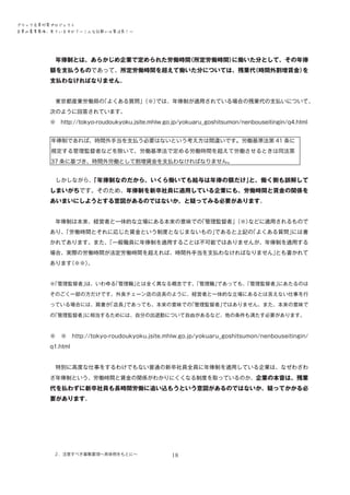 ブラック企業対策プロジェクト　
企業の募集要項、見ていますか？―こんな記載には要注意！―

　年俸制とは、あらかじめ企業で定められた労働時間
（所定労働時間）
に働いた分として、その年俸

額を支払うものであって、所定労働時間を超えて働いた分については、残業代
（時間外割増賃金）
を
支払わなければなりません。
　東京都産業労働局の
「よくある質問」
（※）
では、年俸制が適用されている場合の残業代の支払いについて、
次のように回答されています。
※　http://tokyo-roudoukyoku.jsite.mhlw.go.jp/yokuaru_goshitsumon/nenbouseitingin/q4.html
年俸制であれば、時間外手当を支払う必要はないという考え方は間違いです。労働基準法第 41 条に
規定する管理監督者などを除いて、労働基準法で定める労働時間を超えて労働させるときは同法第
37 条に基づき、時間外労働として割増賃金を支払わなければなりません。
　しかしながら、
「年俸制なのだから、いくら働いても給与は年俸の額だけ」
と、働く側も誤解して

しまいがちです。そのため、年俸制を新卒社員に適用している企業にも、労働時間と賃金の関係を
あいまいにしようとする意図があるのではないか、と疑ってみる必要があります。
　年俸制は本来、経営者と一体的な立場にある本来の意味での
「管理監督者」
（※）
などに適用されるもので
あり、
「労働時間とそれに応じた賃金という制度となじまないもの」
であると上記の
「よくある質問」
には書
かれてあります。また、
「一般職員に年俸制を適用することは不可能ではありませんが、年俸制を適用する
場合、実際の労働時間が法定労働時間を超えれば、時間外手当を支払わなければなりません」
とも書かれて
あります
（※※）
。
※
「管理監督者」
は、いわゆる
「管理職」
とは全く異なる概念です。
「管理職」
であっても、
「管理監督者」
にあたるのは
そのごく一部の方だけです。外食チェーン店の店長のように、経営者と一体的な立場にあるとは言えない仕事を行
っている場合には、肩書が
「店長」
であっても、本来の意味での
「管理監督者」
ではありません。また、本来の意味で
の
「管理監督者」
に相当するためには、自分の出退勤について自由があるなど、他の条件も満たす必要があります。

※

※　http://tokyo-roudoukyoku.jsite.mhlw.go.jp/yokuaru_goshitsumon/nenbouseitingin/

q1.html
　特別に高度な仕事をするわけでもない普通の新卒社員全員に年俸制を適用している企業は、なぜわざわ
ざ年俸制という、労働時間と賃金の関係がわかりにくくなる制度を取っているのか、企業の本音は、残業

代を払わずに新卒社員も長時間労働に追い込もうという意図があるのではないか、疑ってかかる必
要があります。

２．注意すべき募集要項～具体例をもとに～

18

 
