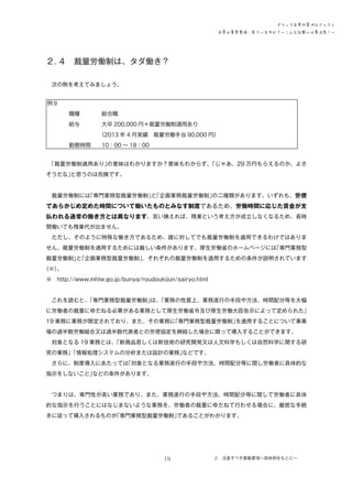 ブラック企業対策プロジェクト
企業の募集要項、見ていますか？―こんな記載には要注意！―

２．
４　裁量労働制は、タダ働き？
　次の例を考えてみましょう。
例９
　　　　職種　　　　総合職
　　　　給与　　　　大卒 200,000 円＋裁量労働制適用あり
　　　　　　　　　　
（2013 年 4 月実績　裁量労働手当 90,000 円）
　　　　勤務時間　　10：00 ～ 18：00
　
「裁量労働制適用あり」
の意味はわかりますか？意味もわからず、
「じゃあ、29 万円もらえるのか、よさ
そうだな」
と思うのは危険です。
　裁量労働制には
「専門業務型裁量労働制」「企画業務裁量労働制」
と
の二種類があります。いずれも、労使

であらかじめ定めた時間について働いたものとみなす制度であるため、労働時間に応じた賃金が支
払われる通常の働き方とは異なります。言い換えれば、残業という考え方が成立しなくなるため、長時
間働いても残業代が出ません。
　ただし、そのように特殊な働き方であるため、誰に対してでも裁量労働制を適用できるわけではありま
せん。裁量労働制を適用するためには厳しい条件があります。厚生労働省のホームページには
「専門業務型
裁量労働制」「企画業務型裁量労働制」
と
、それぞれの裁量労働制を適用するための条件が説明されています
（※）
。
※　http://www.mhlw.go.jp/bunya/roudoukijun/sairyo.html
　これを読むと、
「専門業務型裁量労働制」 「業務の性質上、業務遂行の手段や方法、時間配分等を大幅
は、
に労働者の裁量にゆだねる必要がある業務として厚生労働省令及び厚生労働大臣告示によって定められた」
19 業務に業務が限定されており、また、その業務に
「専門業務型裁量労働制」
を適用することについて事業
場の過半数労働組合又は過半数代表者との労使協定を締結した場合に限って導入することができます。
　対象となる 19 業務とは、
「新商品若しくは新技術の研究開発又は人文科学もしくは自然科学に関する研
究の業務」
「情報処理システムの分析または設計の業務」
などです。
　さらに、制度導入にあたっては
「対象となる業務遂行の手段や方法、時間配分等に関し労働者に具体的な
指示をしないこと」
などの条件があります。
　つまりは、専門性が高い業務であり、また、業務遂行の手段や方法、時間配分等に関して労働者に具体
的な指示を行うことにはなじまないような業務を、労働者の裁量にゆだねて行わせる場合に、厳密な手続
きに従って導入されるものが
「専門業務型裁量労働制」
であることがわかります。

19

２．注意すべき募集要項～具体例をもとに～

 
