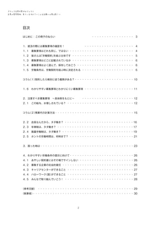 ブラック企業対策プロジェクト　
企業の募集要項、見ていますか？―こんな記載には要注意！―

目次
はじめに ： この冊子のねらい　　　　　　　　　　　　　　・ ・・・・・・・・・・・・・・・・・ 3
１．就活の際には募集要項の確認を！　　　　　　　　・・・・・・・・・・・・・・・・・・・・ 4
１．
１　募集要項はどれも同じ、ではない・ ・・・・・・・・・・・・・・・・・・・・・・・・・・ 4
１．
２　皆さんは
「労働契約」
を結ぶ主体です・ ・・・・・・・・・・・・・・・・・・・・・・・・・ 5
１．
３　募集要項はどこに記載されているか・ ・・・・・・・・・・・・・・・・・・・・・・・・・ 6
１．
４　募集要項はよく読んで、保存しておこう・ ・・・・・・・・・・・・・・・・・・・・・・・ 6
１．
５　労働条件は、労働契約を結ぶ時に決定される・ ・・・・・・・・・・・・・・・・・・・・・ 6
コラム
（１）
契約したら絶対に従う義務がある？・・・・・・・・・・・・・・・・・・・・・・・・ 10
１．
６　わかりやすい募集要項とわかりにくい募集要項・ ・・・・・・・・・・・・・・・・・・・・ 11
２．注意すべき募集要項　～具体例をもとに～　　　・・・・・・・・・・・・・・・・・・・・・ 12
２．
１　この給与、水増しされている？ ・・・・・・・・・・・・・・・・・・・・・・・・・・・・ 12
コラム
（２）
残業代の計算方法・・・・・・・・・・・・・・・・・・・・・・・・・・・・・・・・ 15
２．
２　店長なんだから、タダ働き？ ・・・・・・・・・・・・・・・・・・・・・・・・・・・・ 16　
２．
３　年俸制は、タダ働き？ ・・・・・・・・・・・・・・・・・・・・・・・・・・・・・・・ 17
２．
４　裁量労働制は、タダ働き？ ・・・・・・・・・・・・・・・・・・・・・・・・・・・・・ 19
２．
５　ホントの労働時間は、何時まで？・ ・・・・・・・・・・・・・・・・・・・・・・・・・・ 21
３．困った時は・・・・・・・・・・・・・・・・・・・・・・・・・・・・・・・・・・・・・・ 23
４．わかりやすい労働条件の提示に向けて・・・・・・・・・・・・・・・・・・・・・・・・・・ 26
４．
１　あやしい契約書にはその場でサインしない・ ・・・・・・・・・・・・・・・・・・・・・・ 26
４．
２　募集する企業の社会的責任・ ・・・・・・・・・・・・・・・・・・・・・・・・・・・・・ 26
４．
３　キャリアセンターができること・ ・・・・・・・・・・・・・・・・・・・・・・・・・・・ 27
４．
４　ハローワーク
（国）
ができること・ ・・・・・・・・・・・・・・・・・・・・・・・・・・・ 27
４．
５　みんなで取り組んでいこう！・ ・・・・・・・・・・・・・・・・・・・・・・・・・・・・ 28
〈参考文献〉
　・・・・・・・・・・・・・・・・・・・・・・・・・・・・・・・・・・・・・・・ 29
〈執筆者〉
・・・・・・・・・・・・・・・・・・・・・・・・・・・・・・・・・・・・・・・・・ 30

2

 