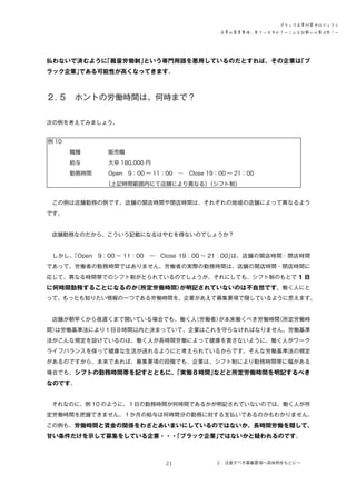 ブラック企業対策プロジェクト
企業の募集要項、見ていますか？―こんな記載には要注意！―

払わないで済むように
「裁量労働制」
という専門用語を悪用しているのだとすれば、その企業は
「ブ
ラック企業」
である可能性が高くなってきます。

２．
５　ホントの労働時間は、何時まで？
次の例を考えてみましょう。
例 10　
　　　　職種　　　　　販売職
　　　　給与　　　　　大卒 180,000 円
　　　　勤務時間　　　Open　9：00 ～ 11：00　―　Close 19：00 ～ 21：00
　　　　　　　　　　　
（上記時間範囲内にて店舗により異なる）
（シフト制）
　この例は店舗勤務の例です。店舗の開店時間や閉店時間は、それぞれの地域の店舗によって異なるよう
です。
　店舗勤務なのだから、こういう記載になるはやむを得ないのでしょうか？
　しかし、
「Open　9：00 ～ 11：00　―　Close 19：00 ～ 21：00」
は、店舗の開店時間・閉店時間
であって、労働者の勤務時間ではありません。労働者の実際の勤務時間は、店舗の開店時間・閉店時間に
応じて、異なる時間帯でのシフト制がとられているのでしょうが、それにしても、シフト制のもとで 1 日

に何時間勤務することになるのか
（所定労働時間）
が明記されていないのは不自然です。働く人にと
って、もっとも知りたい情報の一つである労働時間を、企業があえて募集要項で隠しているように思えます。
　店舗が朝早くから夜遅くまで開いている場合でも、働く人
（労働者）
が本来働くべき労働時間
（所定労働時
間）
は労働基準法により１日８時間以内と決まっていて、企業はこれを守らなければなりません。労働基準
法がこんな規定を設けているのは、働く人が長時間労働によって健康を害さないように、働く人がワーク
ライフバランスを保って健康な生活が送れるようにと考えられているからです。そんな労働基準法の規定
があるのですから、本来であれば、募集要項の段階でも、企業は、シフト制により勤務時間帯に幅がある
場合でも、シフトの勤務時間帯を記すとともに、
「実働８時間」
などと所定労働時間を明記するべき

なのです。
　それなのに、例 10 のように、１日の勤務時間が何時間であるかが明記されていないのでは、働く人が所
定労働時間を把握できません。１か月の給与は何時間分の勤務に対する支払いであるのかもわかりません。
この例も、労働時間と賃金の関係をわざとあいまいにしているのではないか、長時間労働を隠して、

甘い条件だけを示して募集をしている企業・・・
「ブラック企業」
ではないかと疑われるのです。

21

２．注意すべき募集要項～具体例をもとに～

 