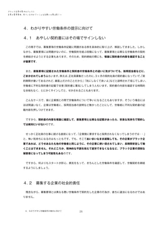 ブラック企業対策プロジェクト　
企業の募集要項、見ていますか？―こんな記載には要注意！―

４．わかりやすい労働条件の提示に向けて
４．
１　あやしい契約書にはその場でサインしない
　

　この冊子では、募集要項の労働条件記載に問題がある例を具体的に取り上げ、解説してきました。しかし
ながら、募集要項には問題がないのに、労働契約を結ぶ段階になって、募集要項とは異なる労働条件の契約
を締結させようとする企業もあります。そのため、契約締結の際にも、慎重に契約書の内容を確認すること
が重要です。
　また、募集要項に記載された労働条件と契約書の労働条件との違いに気がついても、採用担当者などに、
ごまかされてしまう人もいます。
例えば、
正社員募集だったのに、
３ヶ月の契約社員の契約書になっていて、契
「
約期間が書いてあるけれど、
書面上だけのことだから」
「気にしなくて良いよ」
などと説明されて信じてしまい、
労働者に不利な契約書の記載で合意
（契約書に署名）
してしまう人もいます。契約書の内容を確認する時間的
な余裕もなく、とにかくサインしてと、せかされることもあります。
　こんなケースで、後に企業側との間で労働条件について争いになることもありますが、そういう場合には
ほぼ間違いなく、企業は労働者に、採用担当者の説明など無かったことにして、労働者に不利な契約書の記
載内容を押しつけてきます。
　ですから、契約書の内容を慎重に確認して、募集要項とは異なる記載があったら、安易な気持ちで契約し
ては絶対にいけないのです。
　せっかく正社員の仕事に就ける直前になって、
「企業側に要求すると採用されなくなってしまうのでは・
・」
と、怖い気持ちになるのはもっともです。でも、そこであいまいなまま就職しても、その企業がブラック企
業であれば、どうせあなたも他の労働者と同じように、その企業に使い潰されてしまい、長期間安定して働
くことはできません。それどころか、精神的な不調を抱えて就労できなくなるなど、ブラック企業の深刻な
被害者になってしまう可能性もあるのです。
　ですから、何よりもスタートが肝心。勇気をもって、きちんとした労働条件を確認して、労働契約を締結
するようにしましょう。

４．
２　募集する企業の社会的責任
　残念ながら、募集要項とは異なる悪い労働条件で契約をした企業の行為が、直ちに違法になるわけではあ
りません。

４．わかりやすい労働条件の掲示に向けて　

26

 