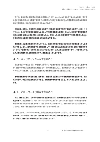 ブラック企業対策プロジェクト
企業の募集要項、見ていますか？―こんな記載には要注意！―

　ですが、都合の悪い情報
（悪い労働条件）
を隠したうえで、あいまいな労働条件や魅力的な情報
（一見する
と良い労働条件）
で人材を募集する行為や、応募する人の弱い立場につけ込んで募集要項とは異なる契約を
結ばせる行為は、社会的には絶対に許されない行為です。
　労働法は、企業に、労働契約を締結する場面で、労働条件を書面で明示する義務を定めています。そう
であれば、これから労働契約を締結しようとして人材を募集する企業が、じっさいに締結する労働契約の
内容とは異なる
（または都合の悪いことは隠したり、曖昧にしたりした）
募集要項で人材を募集することは、
労働法の定める義務を実質的に脱法する行為に他なりません。
　悪意を持った企業の脱法行為を許していると、就活中の学生が無知につけ込まれて被害に遭ってしまう
だけでなく、正しい採用活動をする企業が損をして、悪意を持った採用活動を続ける企業
（＝離職率が高
い、
ブラック企業が多い）
を利することになってしまいます。このような状況が続く限り、
いつまでたっても、
このような問題のある企業が排除されず、悪循環となってしまいます。

４．
３　キャリアセンターができること
　これまで述べてきたように、学生個々人がブラック企業のそのような行為に気をつけることも重要です
が、就活中の学生に企業説明会を実施したり、求人票を提示したり、個別相談を行ったりする大学のキャ
リアセンターの職員も、このような問題の多い募集要項に注意する必要があります。
　不明点は職員からその企業に問い合わせる、問題のある企業については職員間で情報を共有する、紹介
を行わない、学生には注意喚起を行うなど、就職支援の現場でできること、やるべきことはたくさんあり
ます。

４．
４　ハローワーク
（国）
ができること
　また、残念なことに、このような問題のある企業の求人は、公的機関であるハローワークでもしばしば
見られます。厚生労働省によれば、ハローワークの求人票に関し 2012 年度に全国で７千件以上の苦情・
相談が寄せられたとの調査もあります。何らかのトラブルがあっても、苦情・相談を行う方は少数派でし
ょうから、実際に被害を受けた方の人数はさらに多かったはずです。
　応募した方は、
「ハローワークの求人だから大丈夫だろう」
と考えていたでしょう。ハローワークで求人
情報を出している企業に対しては、あたかも国
（ハローワーク）
がお墨付きを与えたかのように信頼してし
まいがちで、被害に遭いやすい状況になっていると感じます。

27

４．わかりやすい労働条件の掲示に向けて　

 