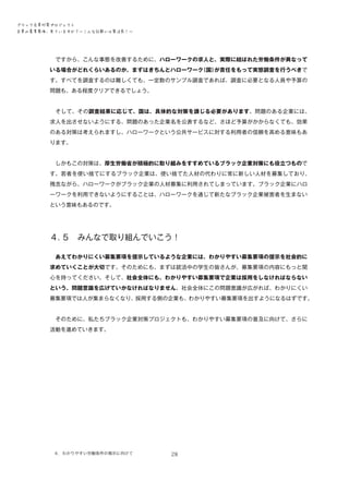 ブラック企業対策プロジェクト　
企業の募集要項、見ていますか？―こんな記載には要注意！―

　ですから、こんな事態を改善するために、ハローワークの求人と、実際に結ばれた労働条件が異なって
いる場合がどれくらいあるのか、まずはきちんとハローワーク
（国）
が責任をもって実態調査を行うべきで
す。すべてを調査するのは難しくても、一定数のサンプル調査であれば、調査に必要となる人員や予算の
問題も、ある程度クリアできるでしょう。
　そして、その調査結果に応じて、国は、具体的な対策を講じる必要があります。問題のある企業には、
求人を出させないようにする、問題のあった企業名を公表するなど、さほど予算がかからなくても、効果
のある対策は考えられますし、ハローワークという公共サービスに対する利用者の信頼を高める意味もあ
ります。
　しかもこの対策は、厚生労働省が積極的に取り組みをすすめているブラック企業対策にも役立つもので
す。若者を使い捨てにするブラック企業は、使い捨てた人材の代わりに常に新しい人材を募集しており、
残念ながら、ハローワークがブラック企業の人材募集に利用されてしまっています。ブラック企業にハロ
ーワークを利用できないようにすることは、ハローワークを通じて新たなブラック企業被害者を生まない
という意味もあるのです。

４．
５　みんなで取り組んでいこう！
　あえてわかりにくい募集要項を提示しているような企業には、わかりやすい募集要項の提示を社会的に
求めていくことが大切です。そのためにも、まずは就活中の学生の皆さんが、募集要項の内容にもっと関
心を持ってください。そして、社会全体にも、わかりやすい募集要項で企業は採用をしなければならない
という、問題意識を広げていかなければなりません。社会全体にこの問題意識が広がれば、わかりにくい
募集要項では人が集まらなくなり、採用する側の企業も、わかりやすい募集要項を出すようになるはずです。
　そのために、私たちブラック企業対策プロジェクトも、わかりやすい募集要項の普及に向けて、さらに
活動を進めていきます。

４．わかりやすい労働条件の掲示に向けて　

28

 