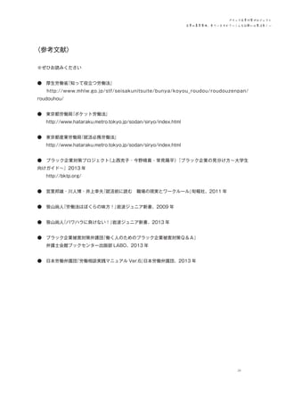 ブラック企業対策プロジェクト
企業の募集要項、見ていますか？―こんな記載には要注意！―

〈参考文献〉
　
※ぜひお読みください
●　厚生労働省
『知って役立つ労働法』
　　http://www.mhlw.go.jp/stf/seisakunitsuite/bunya/koyou_roudou/roudouzenpan/
roudouhou/
●　東京都労働局
『ポケット労働法』
　　http://www.hataraku.metro.tokyo.jp/sodan/siryo/index.html
●　東京都産業労働局
『就活必携労働法』
　　http://www.hataraku.metro.tokyo.jp/sodan/siryo/index.html
●　ブラック企業対策プロジェクト
（上西充子・今野晴貴・常見陽平）
『ブラック企業の見分け方～大学生
向けガイド～』2013 年
　　http://bktp.org/
●　宮里邦雄・川人博・井上幸夫
『就活前に読む　職場の現実とワークルール』
旬報社、2011 年
●　笹山尚人
『労働法はぼくらの味方！』
岩波ジュニア新書、2009 年
●　笹山尚人
『パワハラに負けない！』
岩波ジュニア新書、2013 年
●　ブラック企業被害対策弁護団
『働く人のためのブラック企業被害対策Ｑ＆Ａ』
　　弁護士会館ブックセンター出版部 LABO、2013 年
●　日本労働弁護団
『労働相談実践マニュアル Ver.6』
日本労働弁護団、2013 年

29

 